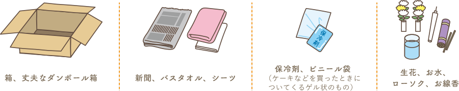 箱・丈夫なダンボール箱・新聞・バスタオル・シーツ・保冷剤・ビニール袋・線香・生花・お水・ローソク・お線香